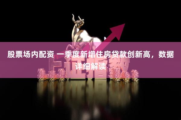 股票场内配资 一季度新增住房贷款创新高，数据详细解读