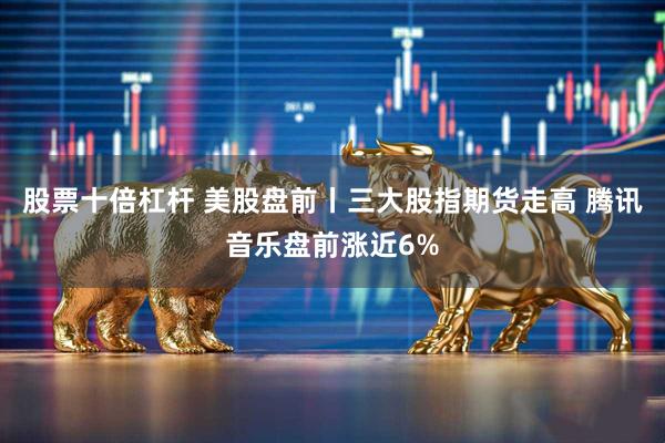 股票十倍杠杆 美股盘前丨三大股指期货走高 腾讯音乐盘前涨近6%