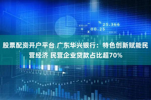 股票配资开户平台 广东华兴银行：特色创新赋能民营经济 民营企业贷款占比超70%