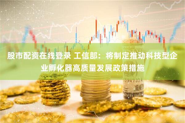 股市配资在线登录 工信部：将制定推动科技型企业孵化器高质量发展政策措施