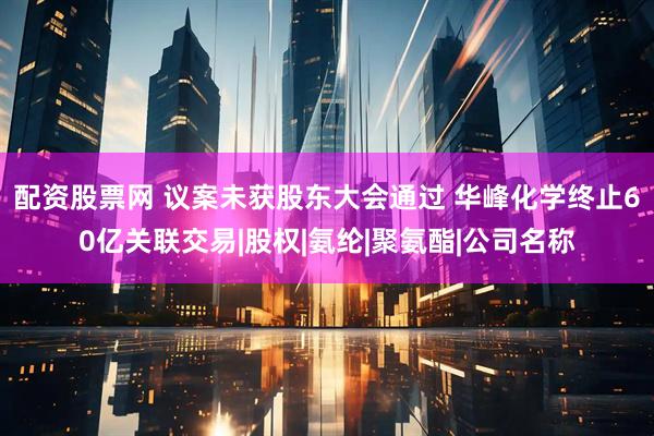配资股票网 议案未获股东大会通过 华峰化学终止60亿关联交易|股权|氨纶|聚氨酯|公司名称