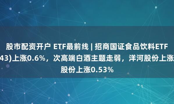 股市配资开户 ETF最前线 | 招商国证食品饮料ETF(159843)上涨0.6%，次高端白酒主题走弱，洋河股份上涨0.53%