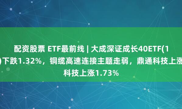 配资股票 ETF最前线 | 大成深证成长40ETF(159906)下跌1.32%，铜缆高速连接主题走弱，鼎通科技上涨1.73%