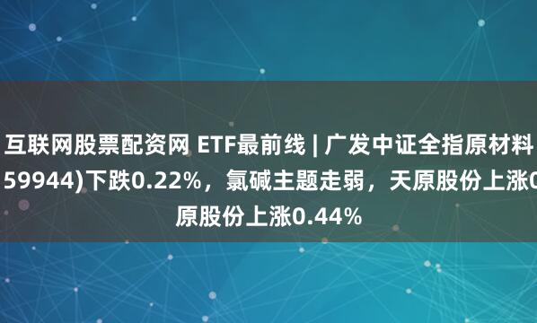 互联网股票配资网 ETF最前线 | 广发中证全指原材料ETF(159944)下跌0.22%，氯碱主题走弱，天原股份上涨0.44%