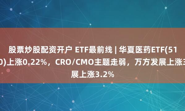 股票炒股配资开户 ETF最前线 | 华夏医药ETF(510660)上涨0.22%，CRO/CMO主题走弱，万方发展上涨3.2%