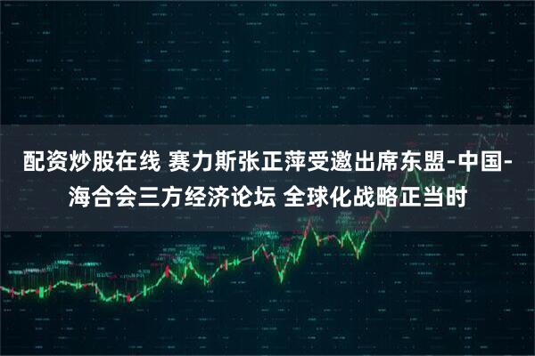 配资炒股在线 赛力斯张正萍受邀出席东盟-中国-海合会三方经济论坛 全球化战略正当时
