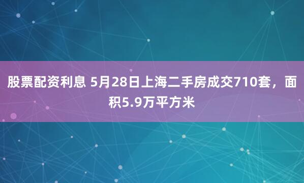 股票配资利息 5月28日上海二手房成交710套，面积5.9万平方米