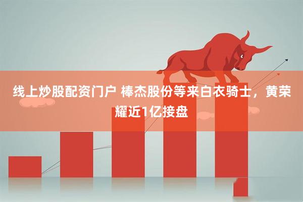 线上炒股配资门户 棒杰股份等来白衣骑士，黄荣耀近1亿接盘