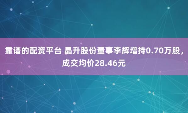 靠谱的配资平台 晶升股份董事李辉增持0.70万股，成交均价28.46元