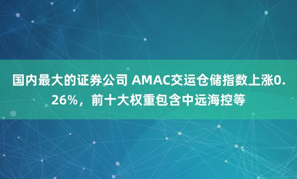 国内最大的证券公司 AMAC交运仓储指数上涨0.26%，前十大权重包含中远海控等
