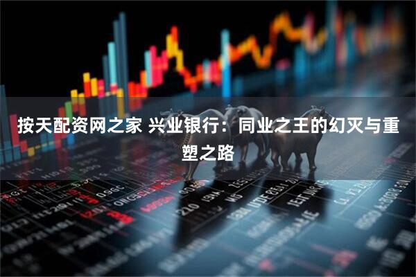 按天配资网之家 兴业银行：同业之王的幻灭与重塑之路