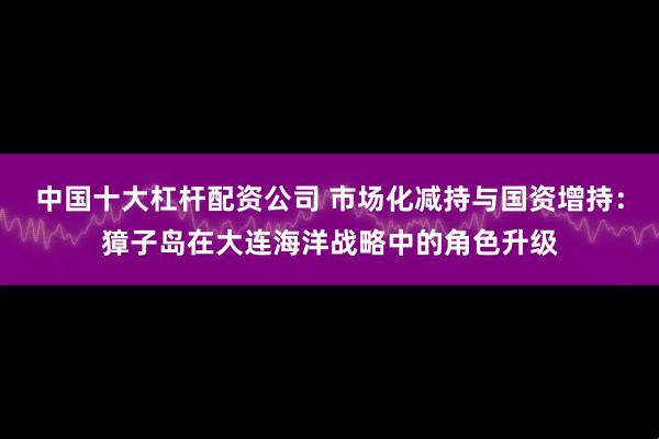 中国十大杠杆配资公司 市场化减持与国资增持：獐子岛在大连海洋战略中的角色升级