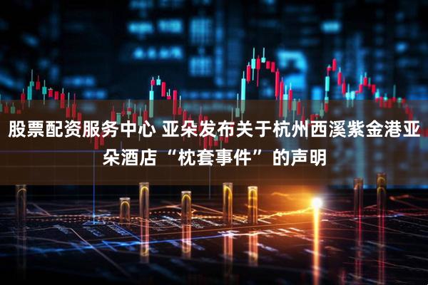 股票配资服务中心 亚朵发布关于杭州西溪紫金港亚朵酒店 “枕套事件” 的声明