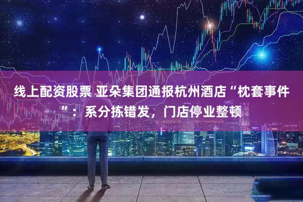线上配资股票 亚朵集团通报杭州酒店“枕套事件”：系分拣错发，门店停业整顿