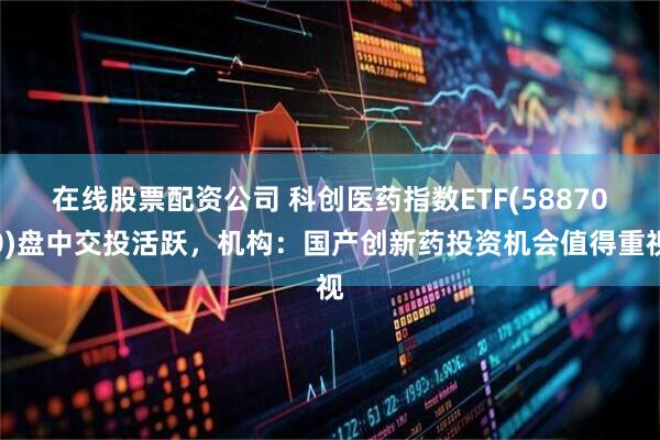 在线股票配资公司 科创医药指数ETF(588700)盘中交投活跃，机构：国产创新药投资机会值得重视