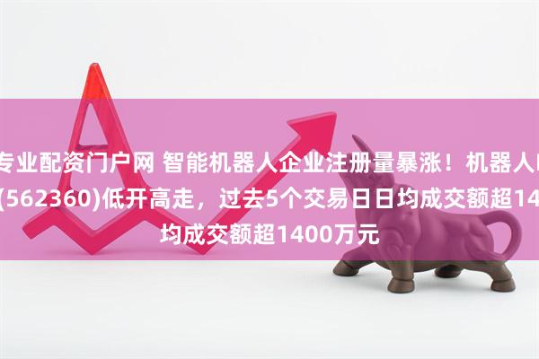 专业配资门户网 智能机器人企业注册量暴涨！机器人ETF基金(562360)低开高走，过去5个交易日日均成交额超1400万元