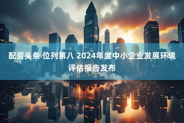 配资头条 位列第八 2024年度中小企业发展环境评估报告发布
