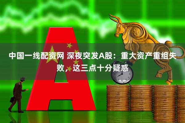 中国一线配资网 深夜突发A股：重大资产重组失败，这三点十分疑惑