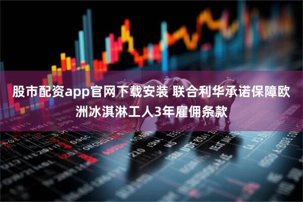 股市配资app官网下载安装 联合利华承诺保障欧洲冰淇淋工人3年雇佣条款
