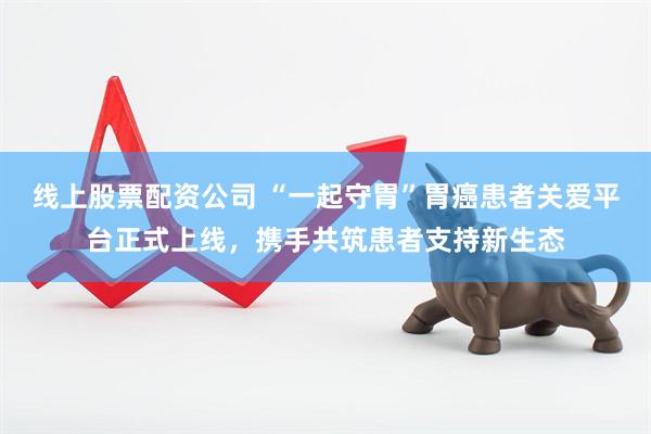 线上股票配资公司 “一起守胃”胃癌患者关爱平台正式上线，携手共筑患者支持新生态
