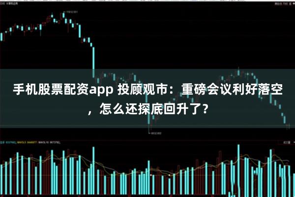 手机股票配资app 投顾观市：重磅会议利好落空，怎么还探底回升了？