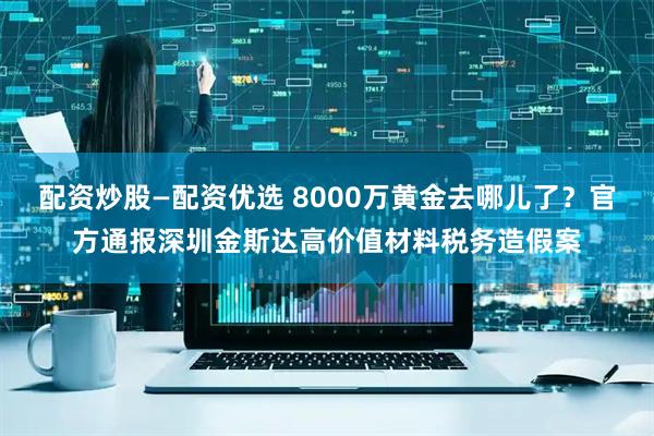 配资炒股—配资优选 8000万黄金去哪儿了？官方通报深圳金斯达高价值材料税务造假案