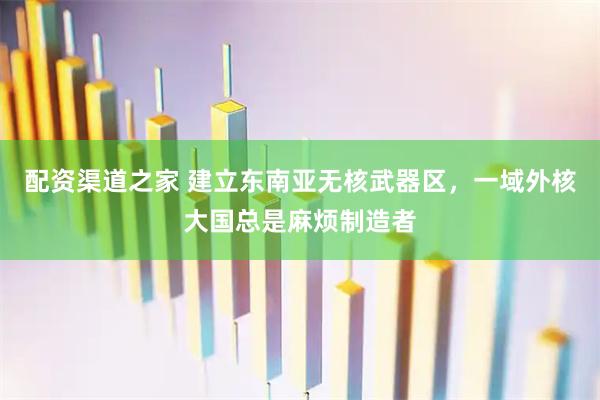 配资渠道之家 建立东南亚无核武器区，一域外核大国总是麻烦制造者