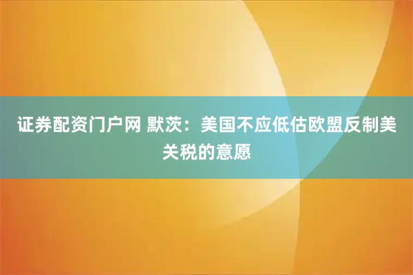 证券配资门户网 默茨：美国不应低估欧盟反制美关税的意愿