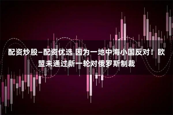 配资炒股—配资优选 因为一地中海小国反对！欧盟未通过新一轮对俄罗斯制裁