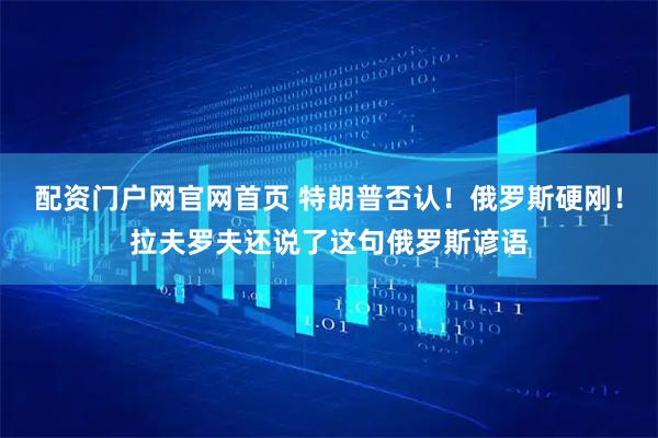 配资门户网官网首页 特朗普否认！俄罗斯硬刚！拉夫罗夫还说了这句俄罗斯谚语