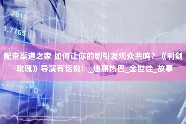 配资渠道之家 如何让你的剧引发观众共鸣？《利剑·玫瑰》导演有话说！_迪丽热巴_金世佳_故事