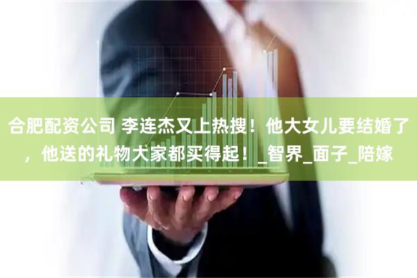 合肥配资公司 李连杰又上热搜！他大女儿要结婚了，他送的礼物大家都买得起！_智界_面子_陪嫁