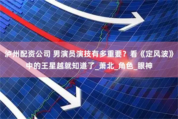 泸州配资公司 男演员演技有多重要？看《定风波》中的王星越就知道了_萧北_角色_眼神