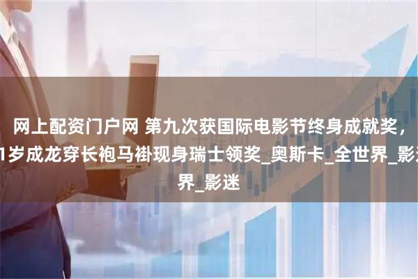 网上配资门户网 第九次获国际电影节终身成就奖，71岁成龙穿长袍马褂现身瑞士领奖_奥斯卡_全世界_影迷