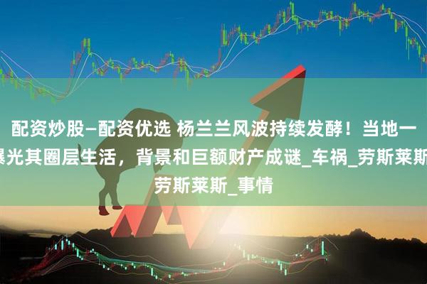 配资炒股—配资优选 杨兰兰风波持续发酵！当地一司机曝光其圈层生活，背景和巨额财产成谜_车祸_劳斯莱斯_事情