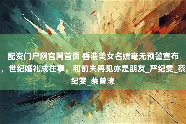 配资门户网官网首页 香港美女名媛毫无预警宣布离婚，世纪婚礼成往事，和前夫再见亦是朋友_严纪雯_蔡曾濠