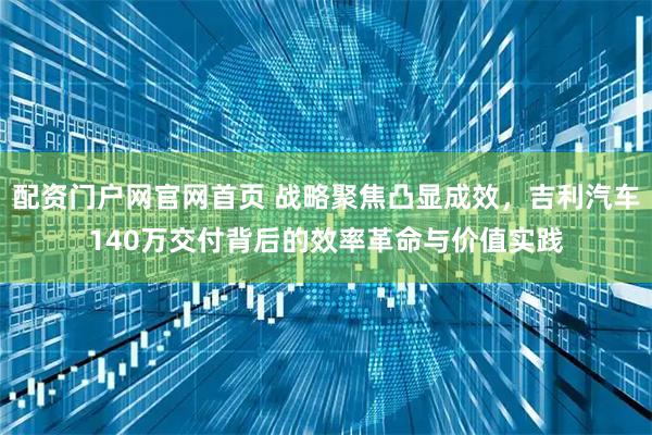 配资门户网官网首页 战略聚焦凸显成效，吉利汽车140万交付背后的效率革命与价值实践