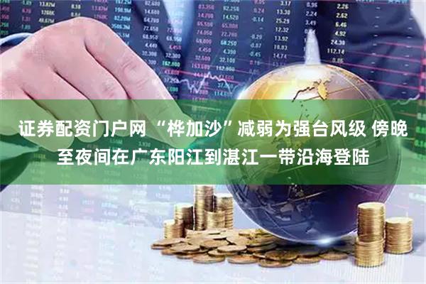 证券配资门户网 “桦加沙”减弱为强台风级 傍晚至夜间在广东阳江到湛江一带沿海登陆