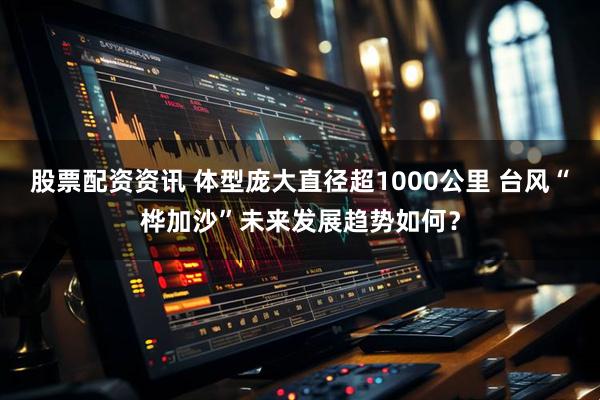 股票配资资讯 体型庞大直径超1000公里 台风“桦加沙”未来发展趋势如何？